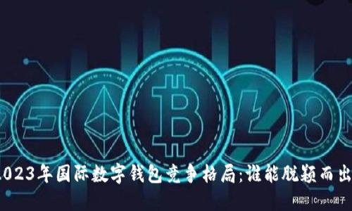2023年国际数字钱包竞争格局:谁能脱颖而出?
