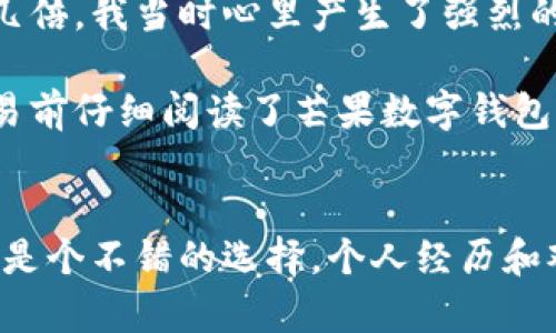 芒果数字钱包是一个专注于数字资产和虚拟货币管理的平台。它为用户提供安全、便捷的数字货币存储和交易服务，同时也包含一系列金融服务，如数字资产交易、理财产品等。通过芒果数字钱包，用户能够轻松管理自己的数字资产，进行快速转账、兑换和交易，享受虚拟货币带来的投资机会。

### 芒果数字钱包的特点

安全性
首先，安全性是芒果数字钱包的一大亮点。平台采用了高级加密技术，确保用户的资产和信息安全。此外，数字钱包的私钥存储在用户的设备上，减少了黑客攻击的风险，用户始终拥有对自己资产的控制权。

用户体验
芒果数字钱包的界面设计，用户体验友好，适合不同层次的用户使用。无论你是数字货币新手还是资深投资者，都能快速上手。平台提供详细的指南与客服支持，确保用户在使用过程中没有后顾之忧。

多功能性
相比其他数字钱包，芒果数字钱包不仅仅是一个虚拟货币的存储工具。它还提供多种功能，例如交易所交易、资产管理、投资理财等。用户可以在平台内完成多种金融操作，节省了在不同平台之间切换的时间和精力。

支持多种数字资产
芒果数字钱包支持多种主流数字货币，如比特币、以太坊、USDT等，方便用户进行资产配置与多样化投资。对于一些有投资意向的用户来说，这一点尤为重要，因为它能够帮助他们更好地分散风险。

### 为什么选择芒果数字钱包？

便捷的移动体验
在如今这个快节奏的时代，移动支付和交易的需求日益增加。芒果数字钱包拥有强大的移动应用，支持用户随时随地进行交易和资产管理。无论是在工作间隙还是在家中休息，用户都可以轻松实现资产的变动。

即时交易和结算
通过芒果数字钱包，用户可以享受到即时交易和结算的服务。不同于传统金融系统中所需的较长结算周期，数字钱包的交易快速且高效，确保用户能够及时抓住市场机会。

教育和社区支持
芒果数字钱包还致力于用户教育，平台定期举办在线研讨会和社区活动，为用户提供最新的市场动态、投资策略和风险管理知识。这样的支持能够帮助用户更好地理解和参与数字货币市场。

### 个人分享

我记得自己第一次接触数字货币时，是在一次朋友聚会上，大家聊起了比特币的投资机会。那些年一些朋友买入比特币后，资产翻了几倍，我当时心里产生了强烈的羡慕和向往。于是，我着手开始了解如何使用数字钱包，最终我选择了芒果数字钱包，因为它的界面友好，操作简单，适合我这个新手。

作为一个刚入门的用户，我第一次进行比特币交易的紧张心情至今难忘。那种期待和忐忑交织的状态，犹如第一次参加高考。我在交易前仔细阅读了芒果数字钱包提供的帮助文档，事实证明这些资料帮了我大忙。通过交易，我不仅收获了收益，更重要的是了解了数字货币背后的理念。

总结
总的来说，芒果数字钱包是一个功能丰富、安全可靠的数字资产管理平台，为用户提供了优质的金融服务。不论你是新手还是老手，都是个不错的选择。个人经历和观点表明，选择合适的平台可以帮助我们在虚拟货币的世界中更自信地走下去。